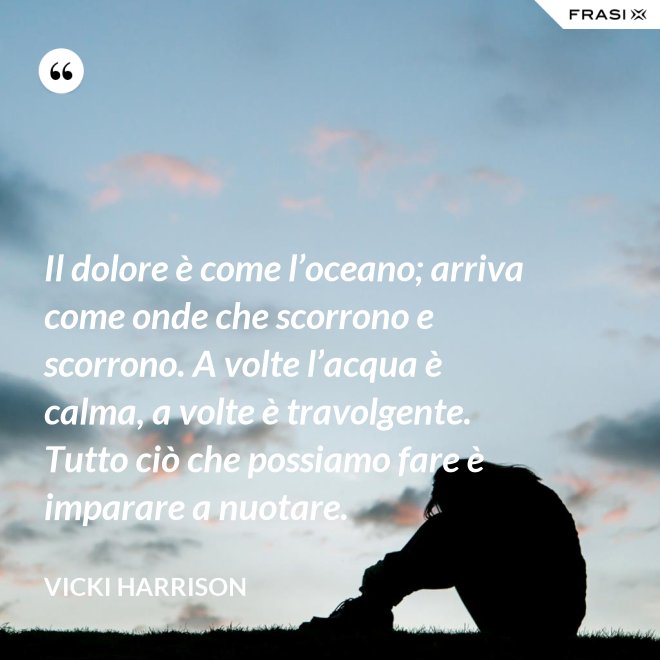 Il dolore è come l’oceano; arriva come onde che scorrono e scorrono. A volte l’acqua è calma, a volte è travolgente. Tutto ciò che possiamo fare è imparare a nuotare. - Vicki Harrison