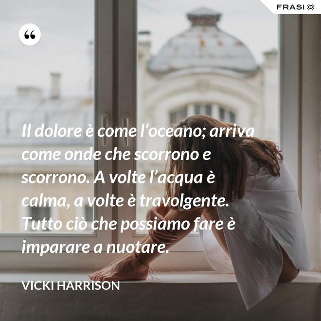 Il dolore è come l’oceano; arriva come onde che scorrono e scorrono. A volte l’acqua è calma, a volte è travolgente. Tutto ciò che possiamo fare è imparare a nuotare. - Vicki Harrison
