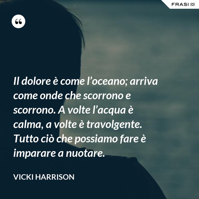 Il dolore è come l’oceano; arriva come onde che scorrono e scorrono. A volte l’acqua è calma, a volte è travolgente. Tutto ciò che possiamo fare è imparare a nuotare. - Vicki Harrison