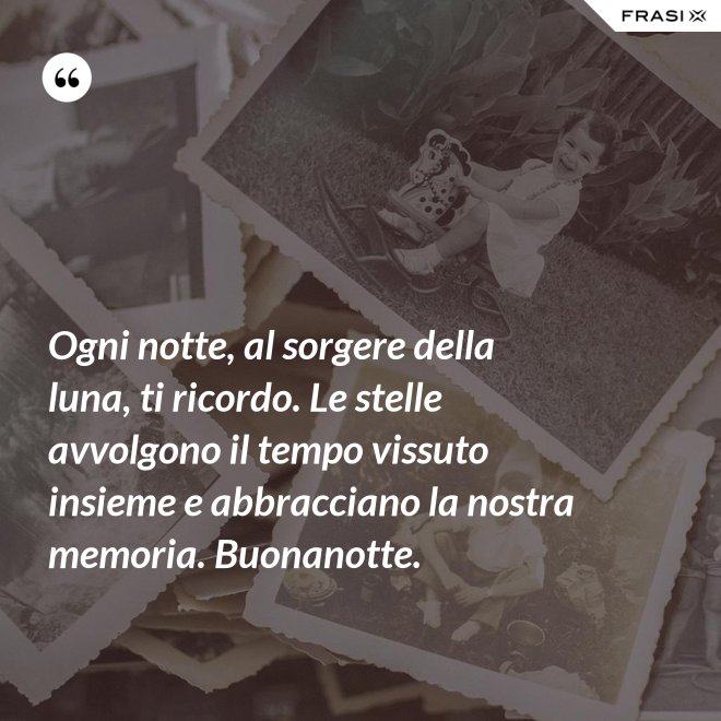 Ogni notte, al sorgere della luna, ti ricordo. Le stelle avvolgono il tempo vissuto insieme e abbracciano la nostra memoria. Buonanotte. - Anonimo