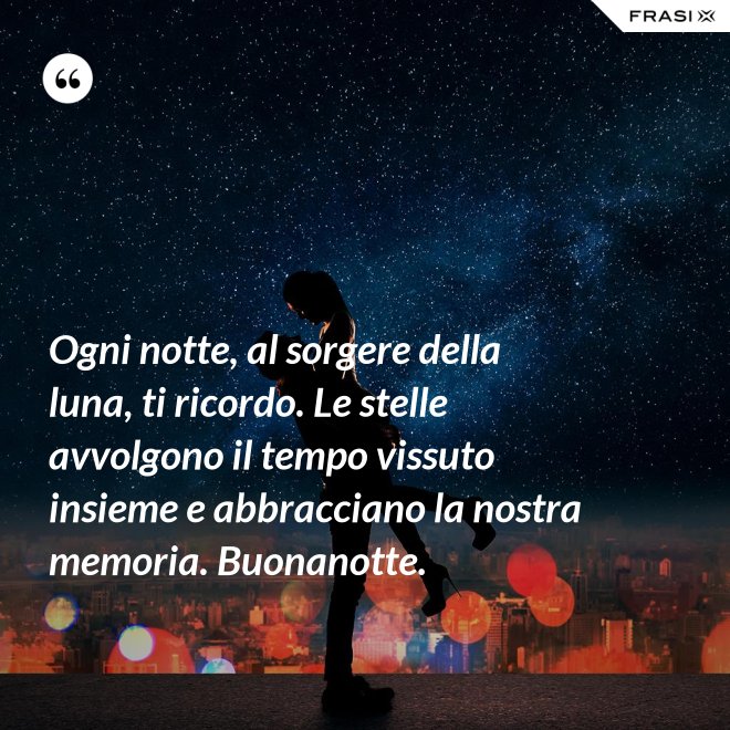 Ogni notte, al sorgere della luna, ti ricordo. Le stelle avvolgono il tempo vissuto insieme e abbracciano la nostra memoria. Buonanotte. - Anonimo