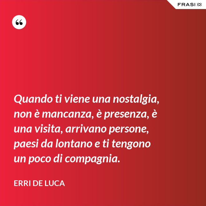 Quando ti viene una nostalgia, non è mancanza, è presenza, è una visita, arrivano persone, paesi da lontano e ti tengono un poco di compagnia. - Erri De Luca