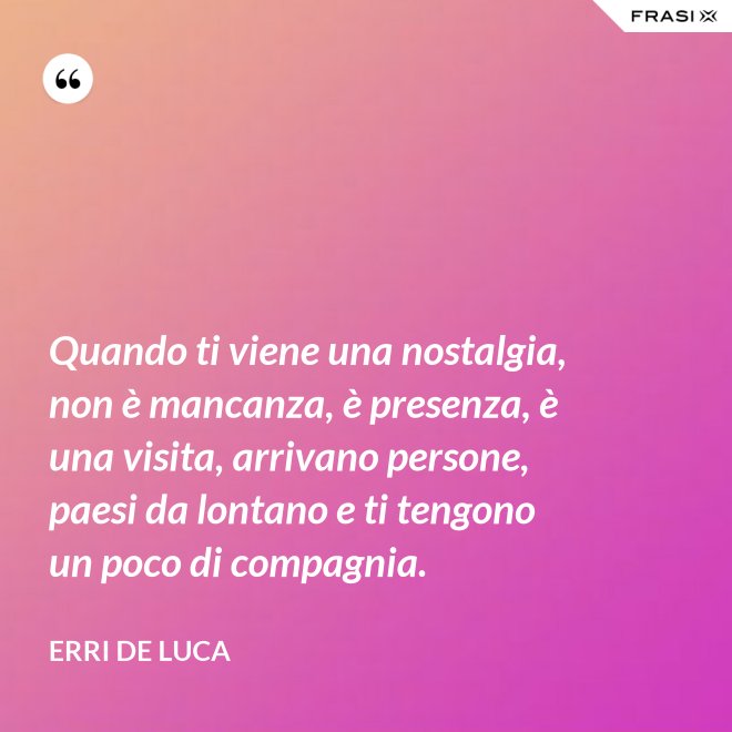 Quando ti viene una nostalgia, non è mancanza, è presenza, è una visita, arrivano persone, paesi da lontano e ti tengono un poco di compagnia. - Erri De Luca