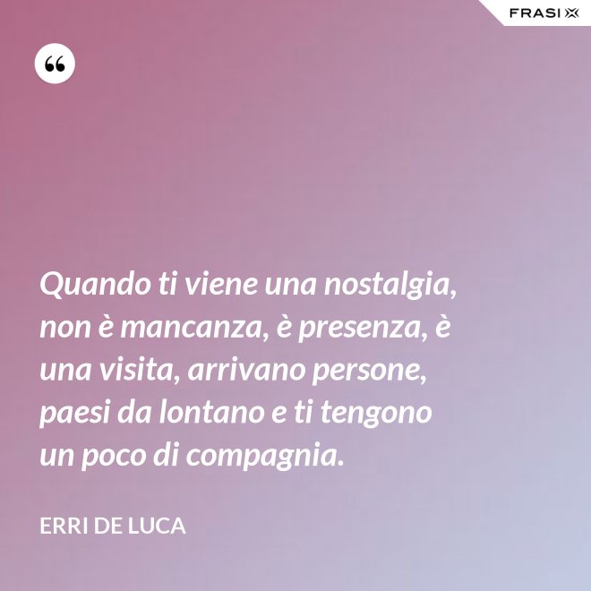 Quando ti viene una nostalgia, non è mancanza, è presenza, è una visita, arrivano persone, paesi da lontano e ti tengono un poco di compagnia. - Erri De Luca