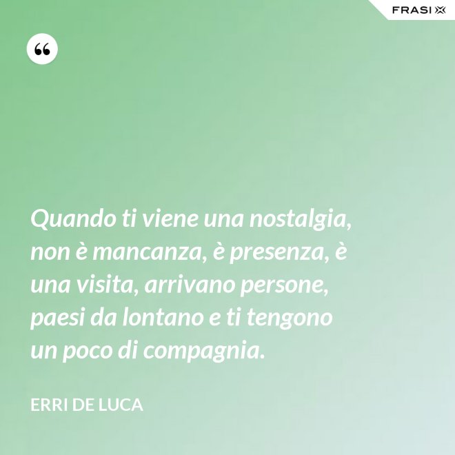 Quando ti viene una nostalgia, non è mancanza, è presenza, è una visita, arrivano persone, paesi da lontano e ti tengono un poco di compagnia. - Erri De Luca