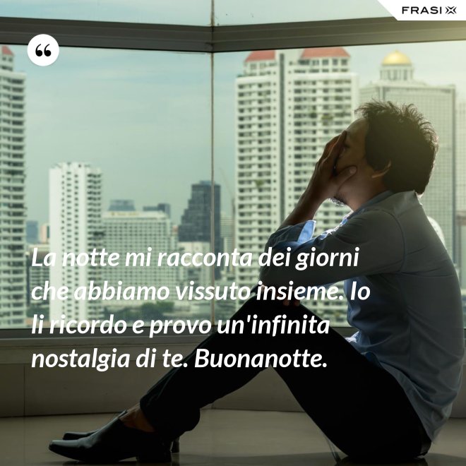 La notte mi racconta dei giorni che abbiamo vissuto insieme. Io li ricordo e provo un'infinita nostalgia di te. Buonanotte. - Anonimo