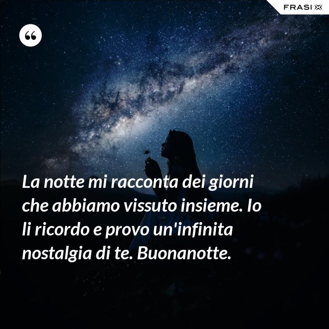 La notte mi racconta dei giorni che abbiamo vissuto insieme. Io li ricordo e provo un'infinita nostalgia di te. Buonanotte. - Anonimo
