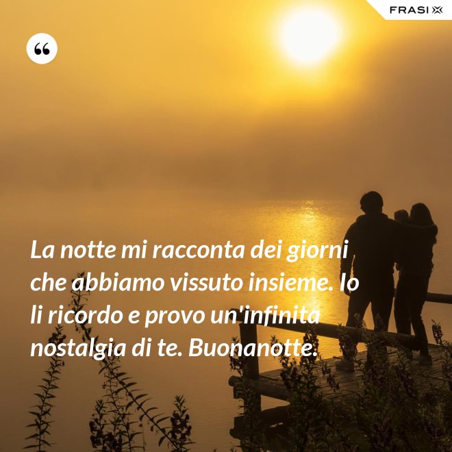 La notte mi racconta dei giorni che abbiamo vissuto insieme. Io li ricordo e provo un'infinita nostalgia di te. Buonanotte. - Anonimo
