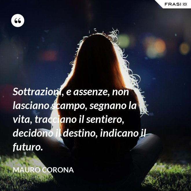 Sottrazioni, e assenze, non lasciano scampo, segnano la vita, tracciano il sentiero, decidono il destino, indicano il futuro. - Mauro Corona