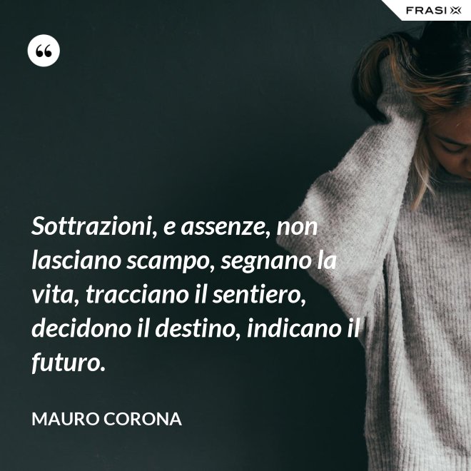 Sottrazioni, e assenze, non lasciano scampo, segnano la vita, tracciano il sentiero, decidono il destino, indicano il futuro. - Mauro Corona
