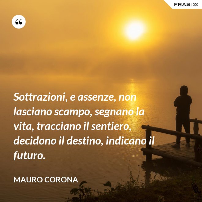 Sottrazioni, e assenze, non lasciano scampo, segnano la vita, tracciano il sentiero, decidono il destino, indicano il futuro. - Mauro Corona