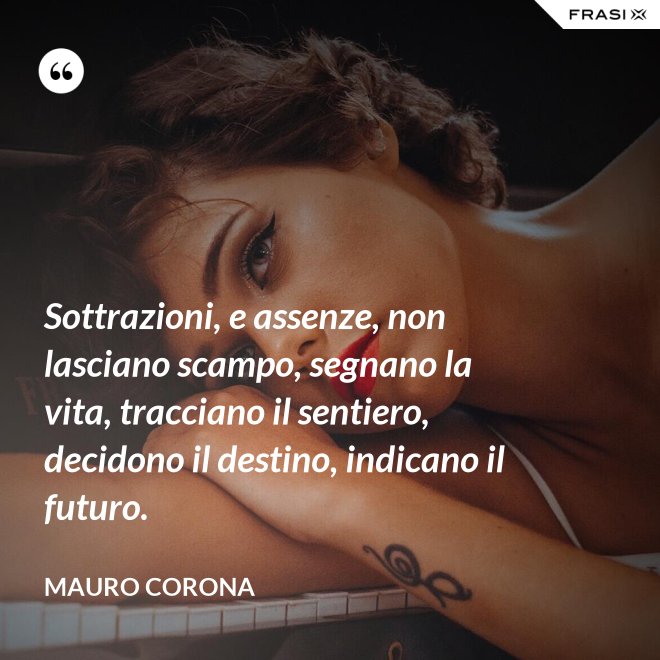 Sottrazioni, e assenze, non lasciano scampo, segnano la vita, tracciano il sentiero, decidono il destino, indicano il futuro. - Mauro Corona