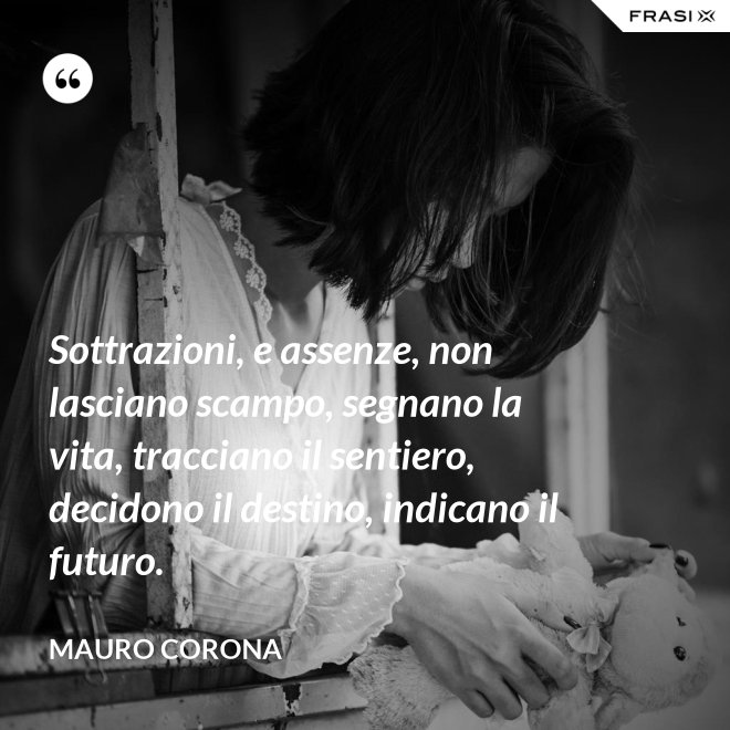 Sottrazioni, e assenze, non lasciano scampo, segnano la vita, tracciano il sentiero, decidono il destino, indicano il futuro. - Mauro Corona