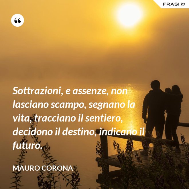 Sottrazioni, e assenze, non lasciano scampo, segnano la vita, tracciano il sentiero, decidono il destino, indicano il futuro. - Mauro Corona