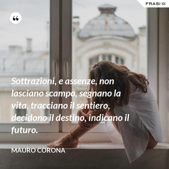 Sottrazioni, e assenze, non lasciano scampo, segnano la vita, tracciano il sentiero, decidono il destino, indicano il futuro. - Mauro Corona