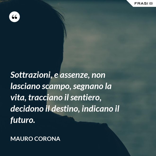 Sottrazioni, e assenze, non lasciano scampo, segnano la vita, tracciano il sentiero, decidono il destino, indicano il futuro. - Mauro Corona