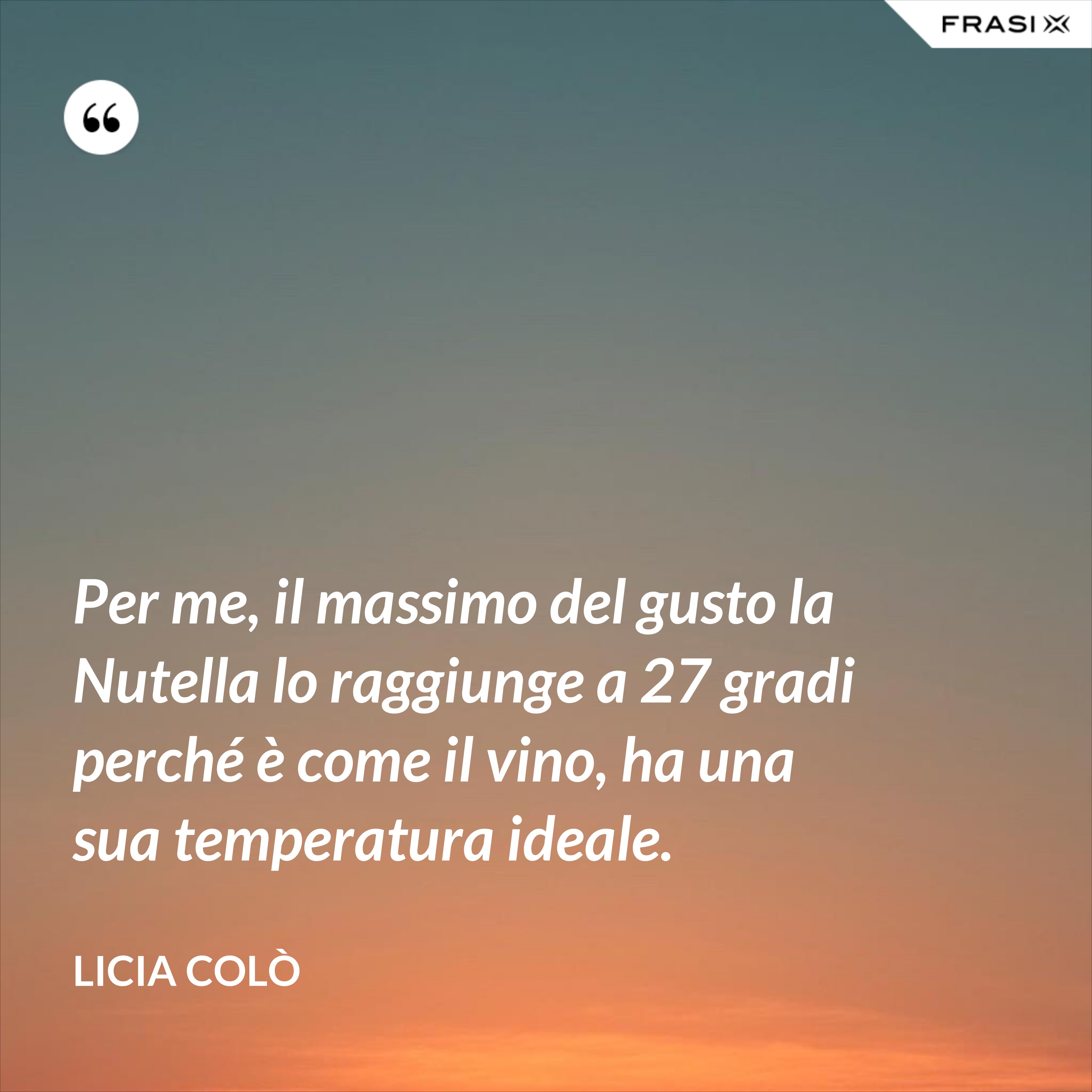 Per me, il massimo del gusto la Nutella lo raggiunge a 27 gradi perché è come il vino, ha una sua temperatura ideale. - Licia Colò