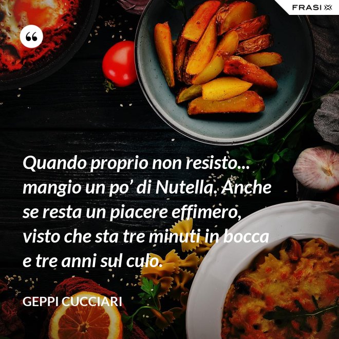 Quando proprio non resisto... mangio un po’ di Nutella. Anche se resta un piacere effimero, visto che sta tre minuti in bocca e tre anni sul culo. - Geppi Cucciari