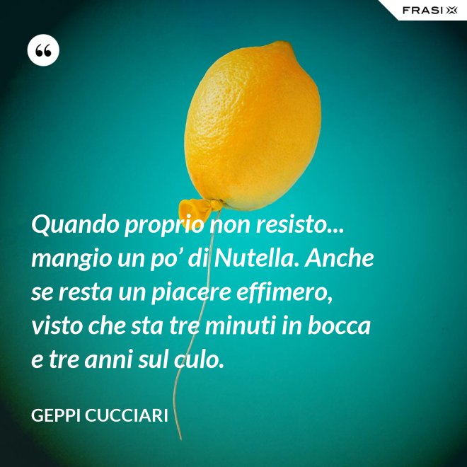 Quando proprio non resisto... mangio un po’ di Nutella. Anche se resta un piacere effimero, visto che sta tre minuti in bocca e tre anni sul culo. - Geppi Cucciari