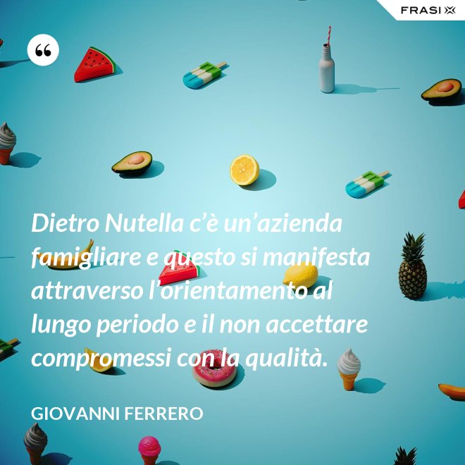 Dietro Nutella c’è un’azienda famigliare e questo si manifesta attraverso l’orientamento al lungo periodo e il non accettare compromessi con la qualità. - Giovanni Ferrero