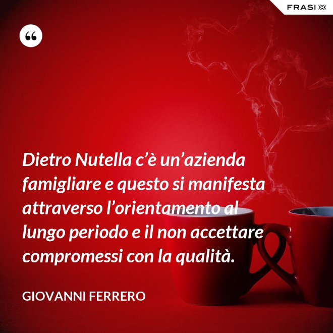 Dietro Nutella c’è un’azienda famigliare e questo si manifesta attraverso l’orientamento al lungo periodo e il non accettare compromessi con la qualità. - Giovanni Ferrero