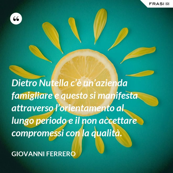 Dietro Nutella c’è un’azienda famigliare e questo si manifesta attraverso l’orientamento al lungo periodo e il non accettare compromessi con la qualità. - Giovanni Ferrero