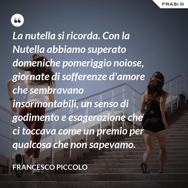 La nutella si ricorda. Con la Nutella abbiamo superato domeniche pomeriggio noiose, giornate di sofferenze d'amore che sembravano insormontabili, un senso di godimento e esagerazione che ci toccava come un premio per qualcosa che non sapevamo. - Francesco Piccolo