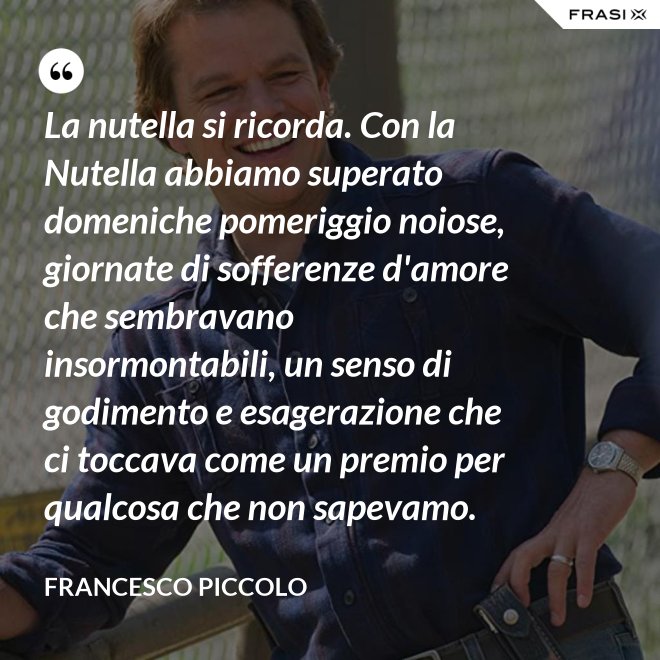 La nutella si ricorda. Con la Nutella abbiamo superato domeniche pomeriggio noiose, giornate di sofferenze d'amore che sembravano insormontabili, un senso di godimento e esagerazione che ci toccava come un premio per qualcosa che non sapevamo. - Francesco Piccolo