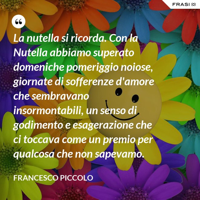 La nutella si ricorda. Con la Nutella abbiamo superato domeniche pomeriggio noiose, giornate di sofferenze d'amore che sembravano insormontabili, un senso di godimento e esagerazione che ci toccava come un premio per qualcosa che non sapevamo. - Francesco Piccolo