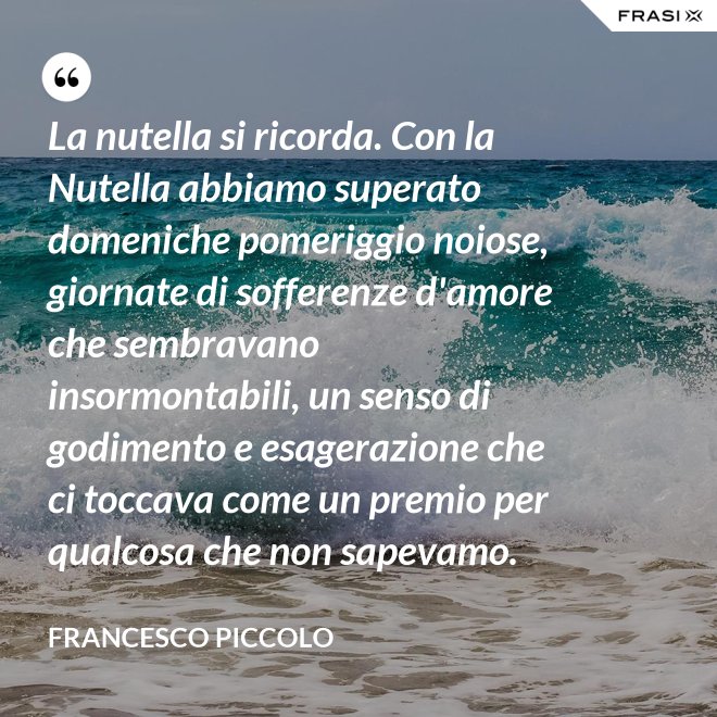 La nutella si ricorda. Con la Nutella abbiamo superato domeniche pomeriggio noiose, giornate di sofferenze d'amore che sembravano insormontabili, un senso di godimento e esagerazione che ci toccava come un premio per qualcosa che non sapevamo. - Francesco Piccolo