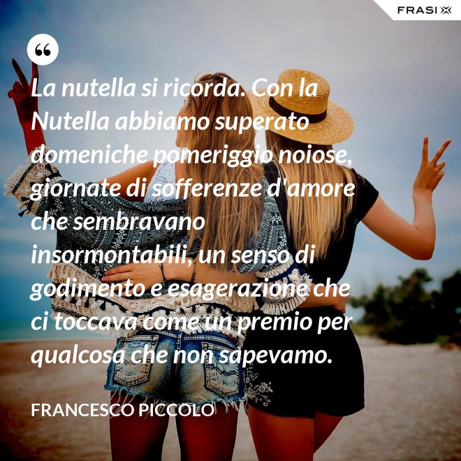 La nutella si ricorda. Con la Nutella abbiamo superato domeniche pomeriggio noiose, giornate di sofferenze d'amore che sembravano insormontabili, un senso di godimento e esagerazione che ci toccava come un premio per qualcosa che non sapevamo. - Francesco Piccolo