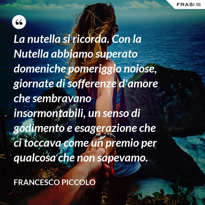 La nutella si ricorda. Con la Nutella abbiamo superato domeniche pomeriggio noiose, giornate di sofferenze d'amore che sembravano insormontabili, un senso di godimento e esagerazione che ci toccava come un premio per qualcosa che non sapevamo. - Francesco Piccolo