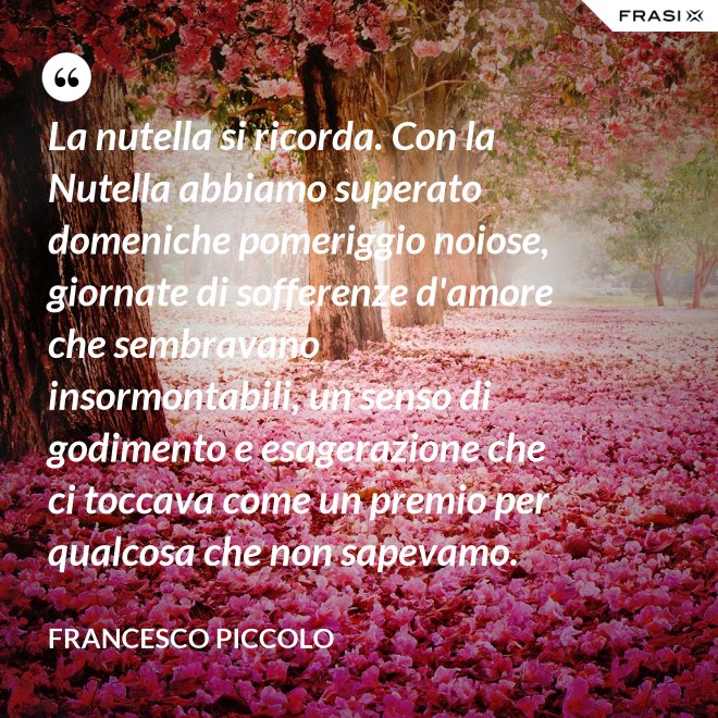 La nutella si ricorda. Con la Nutella abbiamo superato domeniche pomeriggio noiose, giornate di sofferenze d'amore che sembravano insormontabili, un senso di godimento e esagerazione che ci toccava come un premio per qualcosa che non sapevamo. - Francesco Piccolo