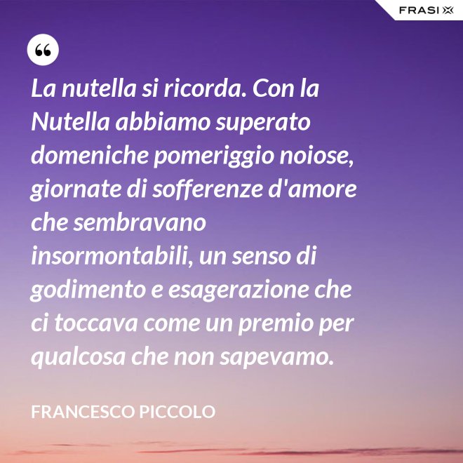 La nutella si ricorda. Con la Nutella abbiamo superato domeniche pomeriggio noiose, giornate di sofferenze d'amore che sembravano insormontabili, un senso di godimento e esagerazione che ci toccava come un premio per qualcosa che non sapevamo. - Francesco Piccolo