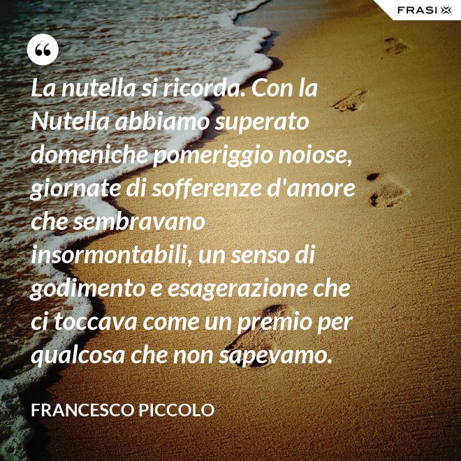 La nutella si ricorda. Con la Nutella abbiamo superato domeniche pomeriggio noiose, giornate di sofferenze d'amore che sembravano insormontabili, un senso di godimento e esagerazione che ci toccava come un premio per qualcosa che non sapevamo. - Francesco Piccolo