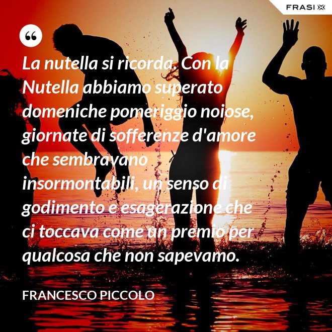 La nutella si ricorda. Con la Nutella abbiamo superato domeniche pomeriggio noiose, giornate di sofferenze d'amore che sembravano insormontabili, un senso di godimento e esagerazione che ci toccava come un premio per qualcosa che non sapevamo. - Francesco Piccolo
