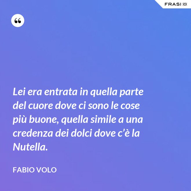 Lei era entrata in quella parte del cuore dove ci sono le cose più buone, quella simile a una credenza dei dolci dove c’è la Nutella. - Fabio Volo