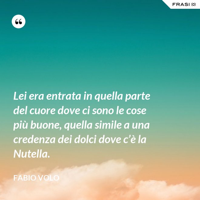 Lei era entrata in quella parte del cuore dove ci sono le cose più buone, quella simile a una credenza dei dolci dove c’è la Nutella. - Fabio Volo