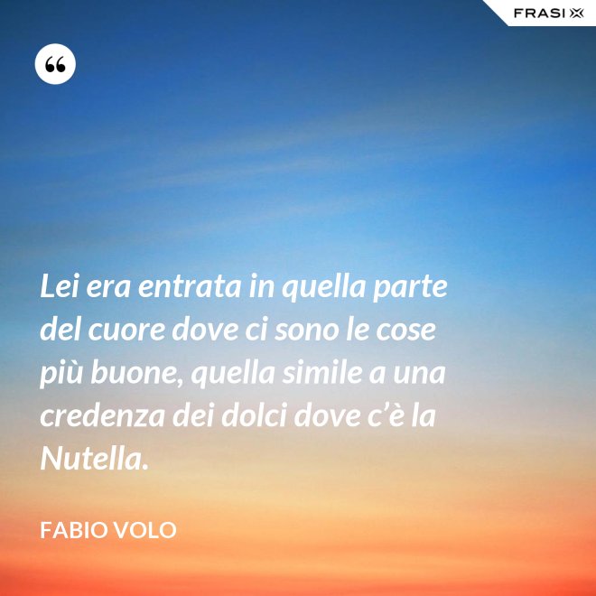 Lei era entrata in quella parte del cuore dove ci sono le cose più buone, quella simile a una credenza dei dolci dove c’è la Nutella. - Fabio Volo