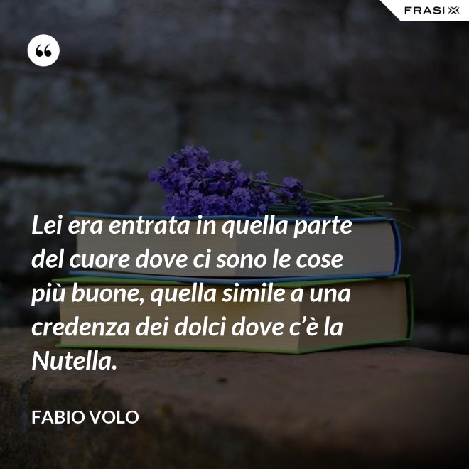 Lei era entrata in quella parte del cuore dove ci sono le cose più buone, quella simile a una credenza dei dolci dove c’è la Nutella. - Fabio Volo