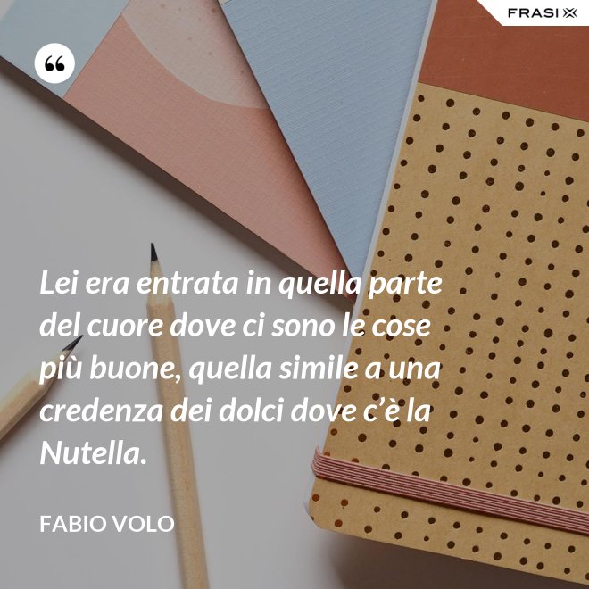 Lei era entrata in quella parte del cuore dove ci sono le cose più buone, quella simile a una credenza dei dolci dove c’è la Nutella. - Fabio Volo