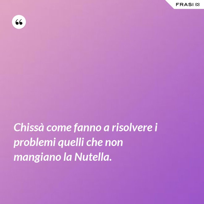 Chissà come fanno a risolvere i problemi quelli che non mangiano la Nutella. - Anonimo