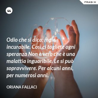 Odio che si dica: male incurabile. Così ci togliete ogni speranza Non è vero che è una malattia inguaribile. Le si può sopravvivere. Per alcuni anni, per numerosi anni. - Oriana Fallaci