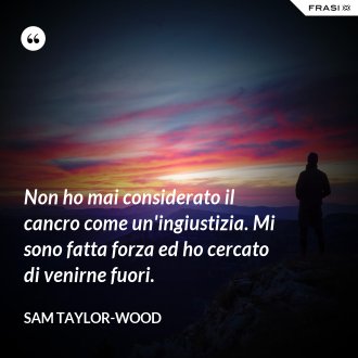 Non ho mai considerato il cancro come un'ingiustizia. Mi sono fatta forza ed ho cercato di venirne fuori. - Sam Taylor-Wood
