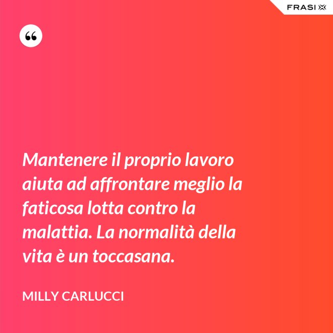 Mantenere il proprio lavoro aiuta ad affrontare meglio la faticosa lotta contro la malattia. La normalità della vita è un toccasana. - Milly Carlucci