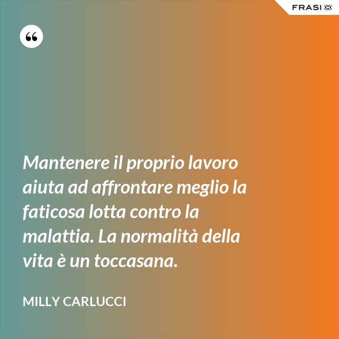 Mantenere il proprio lavoro aiuta ad affrontare meglio la faticosa lotta contro la malattia. La normalità della vita è un toccasana. - Milly Carlucci