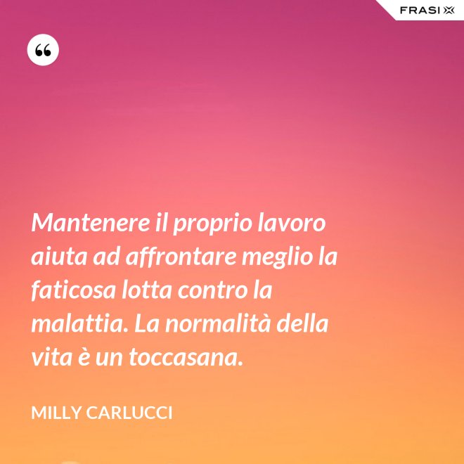 Mantenere il proprio lavoro aiuta ad affrontare meglio la faticosa lotta contro la malattia. La normalità della vita è un toccasana. - Milly Carlucci