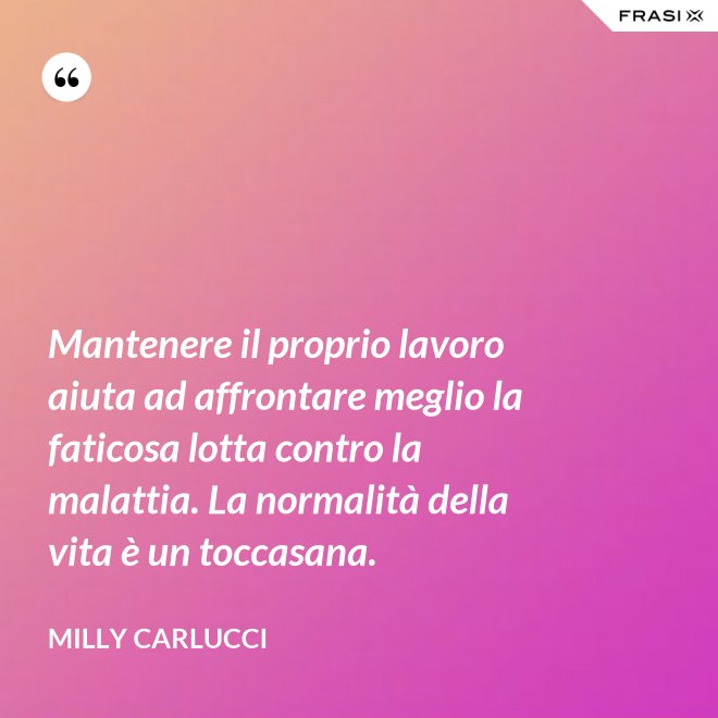 Mantenere il proprio lavoro aiuta ad affrontare meglio la faticosa lotta contro la malattia. La normalità della vita è un toccasana. - Milly Carlucci