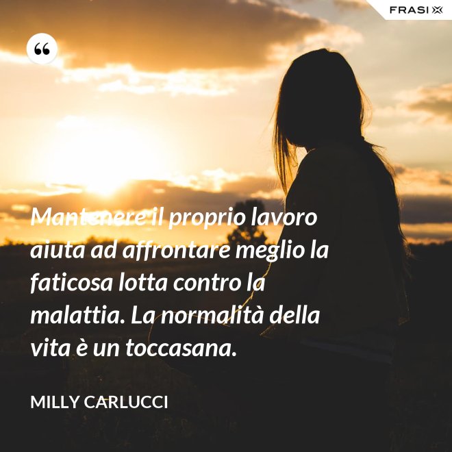 Mantenere il proprio lavoro aiuta ad affrontare meglio la faticosa lotta contro la malattia. La normalità della vita è un toccasana. - Milly Carlucci