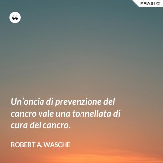 Un’oncia di prevenzione del cancro vale una tonnellata di cura del cancro. - Robert A. Wasche
